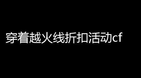 穿着越火线折扣活动cf点〖在哪里买折扣cf点低价cf点怎么买在哪里买〗_地铁逃生挂锁头透视下载